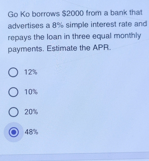 Go Ko borrows $2000 from a bank that
advertises a 8% simple interest rate and
repays the loan in three equal monthly
payments. Estimate the APR.
12%
10%
20%
48%