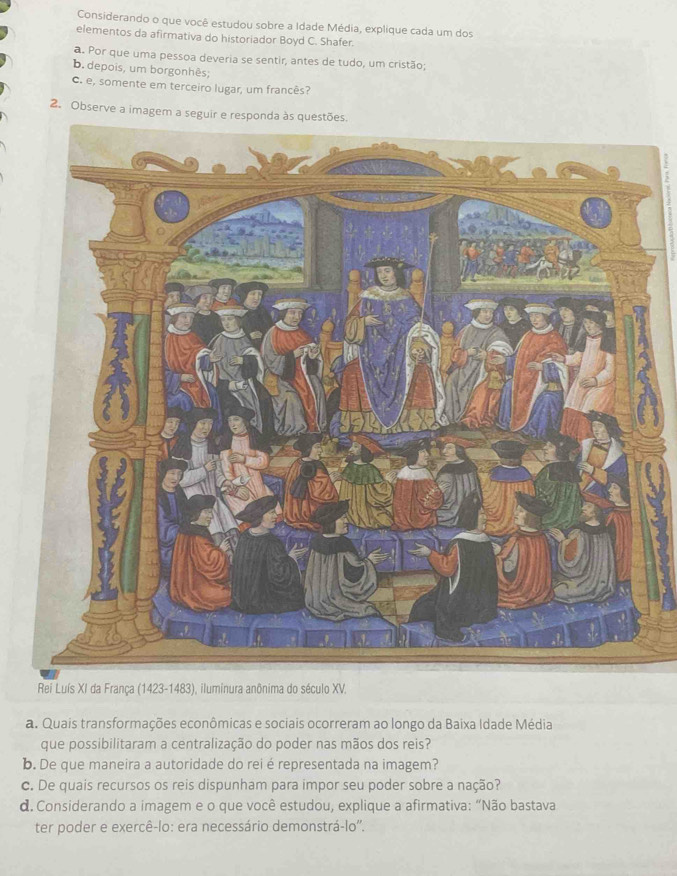 Considerando o que você estudou sobre a Idade Média, explique cada um dos 
elementos da afirmativa do historiador Boyd C. Shafer. 
a. Por que uma pessoa deveria se sentir, antes de tudo, um cristão; 
b. depois, um borgonhês; 
c. e, somente em terceiro lugar, um francês? 
2. Observe a imagem a seguir e respond 
* Rei Luís XI da França (1423-1483), iluminura anônima do século XV. 
a. Quais transformações econômicas e sociais ocorreram ao longo da Baixa Idade Média 
que possibilitaram a centralização do poder nas mãos dos reis? 
b. De que maneira a autoridade do rei é representada na imagem? 
c. De quais recursos os reis dispunham para impor seu poder sobre a nação? 
d. Considerando a imagem e o que você estudou, explique a afirmativa: “Não bastava 
ter poder e exercê-lo: era necessário demonstrá-lo''.