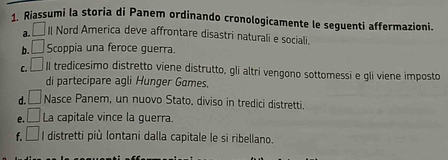 Riassumi la storia di Panem ordinando cronologicamente le seguenti affermazioni. 
a. Il Nord America deve affrontare disastri naturali e sociali. 
b. □ Scoppia una feroce guerra. 
C. □ Il tredicesimo distretto viene distrutto, gli altri vengono sottomessi e gli viene imposto 
di partecipare agli Hunger Games. 
d. Nasce Panem, un nuovo Stato, diviso in tredici distretti. 
e. □ La capitale vince la guerra. 
f. □ I distretti più lontani dalla capitale le si ribellano.