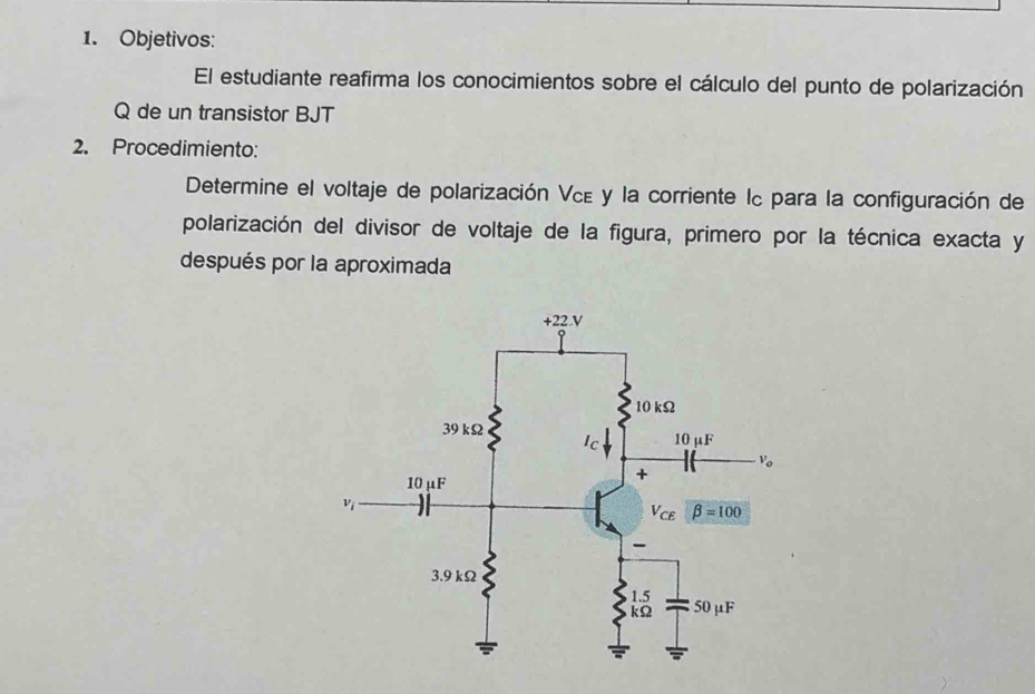 Objetivos:
El estudiante reafirma los conocimientos sobre el cálculo del punto de polarización
Q de un transistor BJT
2. Procedimiento:
Determine el voltaje de polarización Νεε y la corriente Ic para la configuración de
polarización del divisor de voltaje de la figura, primero por la técnica exacta y
después por la aproximada