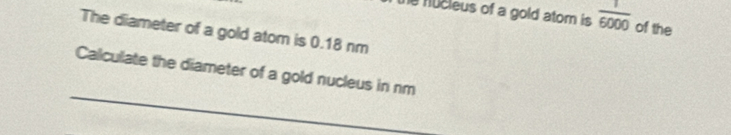 he nucleus of a gold atom is  1/6000  of the 
The diameter of a gold atom is 0.18 nm
_ 
Calculate the diameter of a gold nucleus in nm