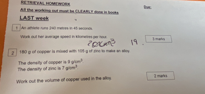 RETRIEVAL HOMEWORK 
Due: 
All the working out must be CLEARLY done in books 
LAST week 
1 An athlete runs 240 metres in 45 seconds. 
Work out her average speed in kilometres per hour. 3 marks 
. 
2 180 g of copper is mixed with 105 g of zinc to make an alloy. 
The density of copper is 9g/cm^3. 
The density of zinc is 7g/cm^3. 
2 marks 
Work out the volume of copper used in the alloy.