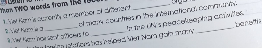 Listent 10 
than TWO words from the recu 
organ 
of many countries in the international community. 
1. Viet Nam is currently a member of different 
2. Viet Nam is a 
_ 
in the UN’s peacekeeping activities. 
benefits 
3. Viet Nam has sent officers to 
n foreign relations has helped Viet Nam gain many