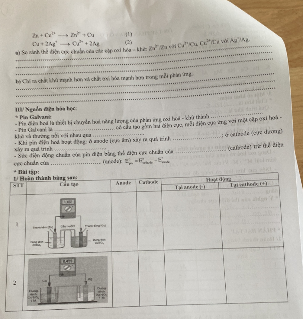 Zn+Cu^(2+)to Zn^(2+)+Cu (1)
Cu+2Ag^+ - Cu^(2+)+2Ag (2) 
_ 
_ 
_ 
a) So sánh thế điện cực chuẩn của các cặp oxi hóa - khử: Zn^(2+)/Zn với Cu^(2+)/Cu, Cu^(2+)/Cu với Ag^+/Ag. _ 
_ 
b) Chi ra chất khử mạnh hơn và chất oxi hóa mạnh hơn trong mỗi phản ứng. 
_ 
_ 
III/ Nguồn điện hóa học: 
* Pin Galvani: 
- Pin điện hoá là thiết bị chuyển hoá năng lượng của phản ứng oxi hoá - khử thành 
- Pin Galvani là_ 
có cầu tạo gồm hai điện cực, mỗi điện cực ứng với một cặp oxỉ hoá - 
khử và thường nối với nhau qua 
_ 
:; ở cathode (cực dương) 
- Khi pin điện hoá hoạt động: ở anode (cực âm) xảy ra quá trình 
_ 
xảy ra quá trình_ 
_(cathode) trừ thể điện 
- Sức điện động chuẩn của pin điện bằng thế điện cực chuẩn của 
cực chuẩn của _(anode): E_(pin)°=E_(cathode)°-E_(anxde)°