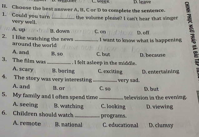 weather C. week D. leave
II. Choose the best answer A, B, C or D to complete the sentence.
1. Could you turn _the volume please? I can't hear that singer
very well.
A. up B. down C. on D. off
2. I like watching the news _I want to know what is happening
around the world
A. and B. so C. but D. because
3. The film was _. I felt asleep in the middle.
A. scary B. boring C. exciting D. entertaining
4. The story was very interesting _very sad.
A. and B. or C. so D. but
5. My family and I often spend time _television in the evening.
A. seeing B. watching C. looking D. viewing
6. Children should watch _programs.
A. remote B. national C. educational D. clumsy