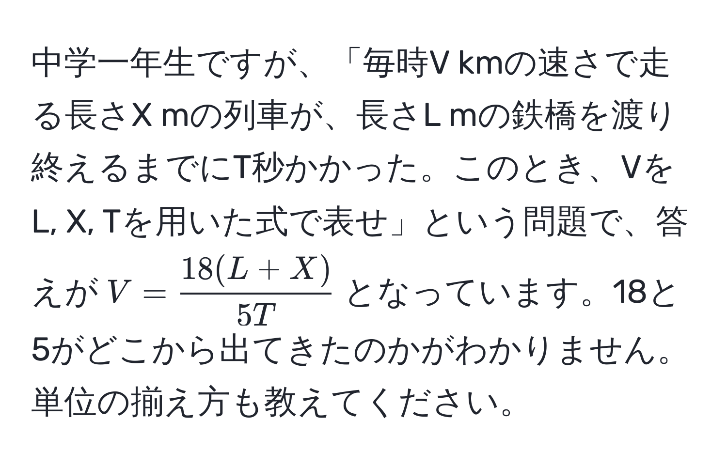 中学一年生ですが、「毎時V kmの速さで走る長さX mの列車が、長さL mの鉄橋を渡り終えるまでにT秒かかった。このとき、VをL, X, Tを用いた式で表せ」という問題で、答えが$V= (18(L+X))/5T $となっています。18と5がどこから出てきたのかがわかりません。単位の揃え方も教えてください。