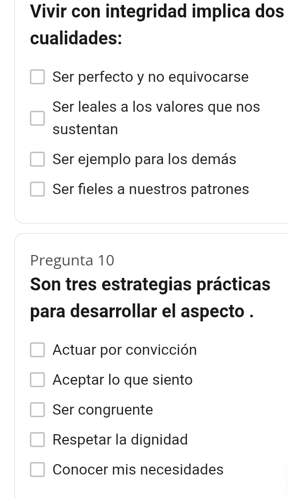 Vivir con integridad implica dos
cualidades:
Ser perfecto y no equivocarse
Ser leales a los valores que nos
sustentan
Ser ejemplo para los demás
Ser fieles a nuestros patrones
Pregunta 10
Son tres estrategias prácticas
para desarrollar el aspecto .
Actuar por convicción
Aceptar lo que siento
Ser congruente
Respetar la dignidad
Conocer mis necesidades