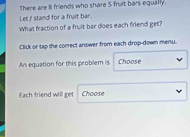 There are 8 friends who share 5 fruit bars equally. 
Let f stand for a fruit bar. 
What fraction of a fruit bar does each friend get? 
Click or tap the correct answer from each drop-down menu. 
An equation for this problem is Choose 
Each friend will get Choose