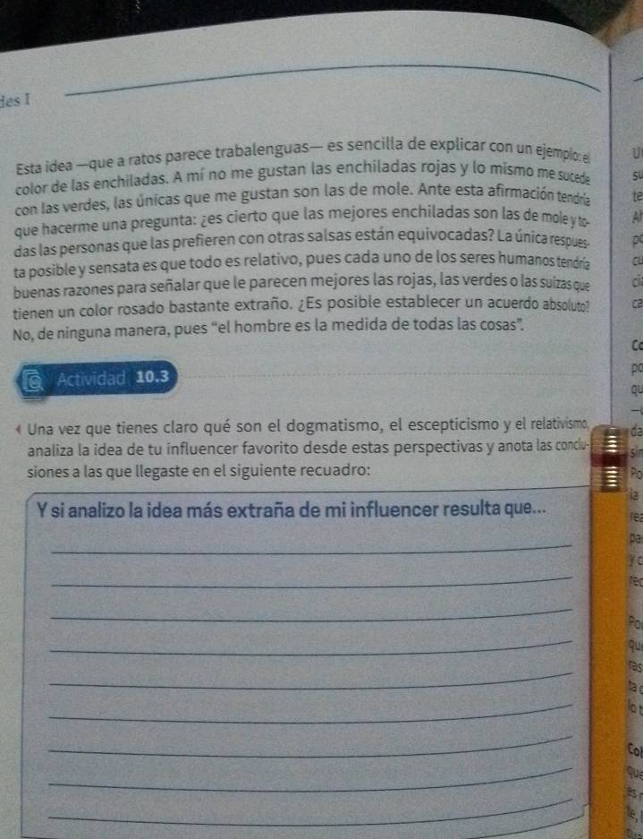 ies I 
Esta idea —que a ratos parece trabalenguas— es sencilla de explicar con un ejemplo: e U 
color de las enchiladas. A mí no me gustan las enchiladas rojas y lo mísmo me sucede su 
con las verdes, las únicas que me gustan son las de mole. Ante esta afirmación tendría te 
que hacerme una pregunta: ¿es cierto que las mejores enchiladas son las de mole y to- At 
das las personas que las prefieren con otras salsas están equivocadas? La única respues- p 
ta posible y sensata es que todo es relativo, pues cada uno de los seres humanos tendría au 
buenas razones para señalar que le parecen mejores las rojas, las verdes o las suizas que c 
tienen un color rosado bastante extraño. ¿Es posible establecer un acuerdo absoluto? C2 
No, de ninguna manera, pues “el hombre es la medida de todas las cosas”. 
Cc 
Actividad 10.3 
po 
qu 
- 
« Una vez que tienes claro qué son el dogmatismo, el escepticismo y el relativismo, da 
analiza la idea de tu influencer favorito desde estas perspectivas y anota las conciu 
sin 
siones a las que llegaste en el siguiente recuadro: Po 
Y si analizo la idea más extraña de mi influencer resulta que... 
_ 
pa 
y c 
_ 
rec 
_ 
Por 
_ 
qu 
_ 
ras 
ta c 
_ 
_ 
Col 
_ 
_