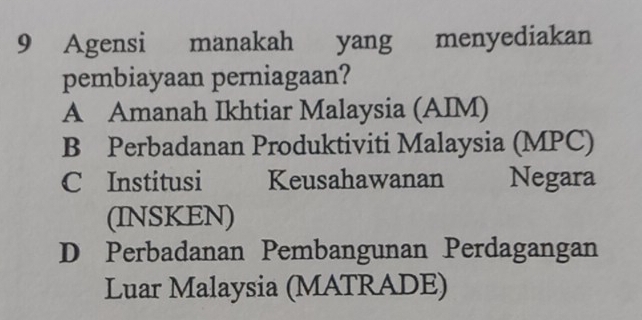 Agensi manakah yang menyediakan
pembiayaan perniagaan?
A Amanah Ikhtiar Malaysia (AIM)
B Perbadanan Produktiviti Malaysia (MPC)
C Institusi Keusahawanan Negara
(INSKEN)
D Perbadanan Pembangunan Perdagangan
Luar Malaysia (MATRADE)