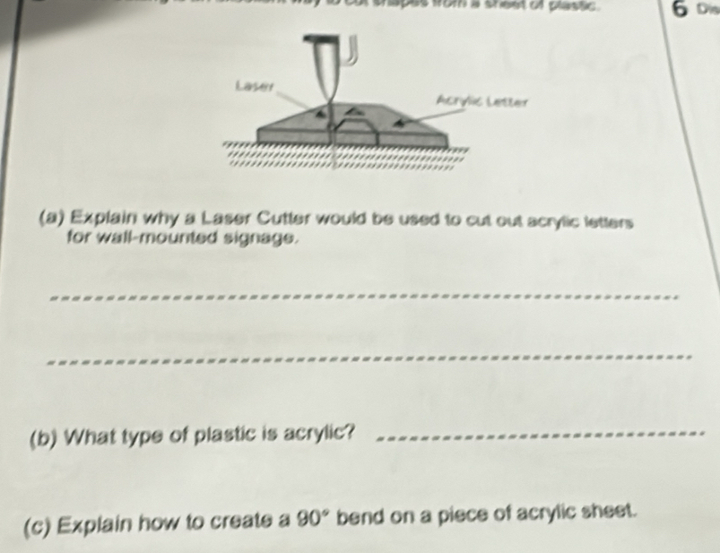 om a shest of plastic. 6 Dis 
(a) Explain why a Laser Cutter would be used to cut out scrylic letters 
for wall-mounted signage. 
_ 
_ 
(b) What type of plastic is acrylic?_ 
(c) Explain how to create a 90° bend on a piece of acrylic sheet.