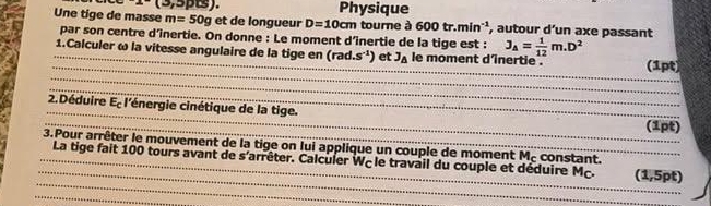 x^-(3,5) Physique 
Une tige de masse m=50g et de longueur D=10cm tourne à 600tr.min^(-1) , autour d’un axe passant 
par son centre d’înertie. On donne : Le moment d’inertie de la tige est : J_A= 1/12 m.D^2
_ 
_ 
_ 
_1.Calculer ω la vitesse angulaire de la tige en (rad.s^(-1)) et J_△  le moment d'inertie . (1pt) 
_ 
_ 
_ 
2. Déduire E_c l'énergie cinétique de la tige. 
_(1pt) 
3.Pour arrêter le mouvement de la tige on lui applique un couple de moment Mc constant. 
_ 
_ 
_La tige fait 100 tours avant de s'arrêter. Calculer Wc le travail du couple et déduire Mç. (1,5pt)
_