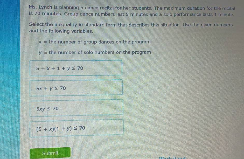 Ms. Lynch is planning a dance recital for her students. The maximum duration for the recital
is 70 minutes. Group dance numbers last 5 minutes and a solo performance lasts 1 minute.
Select the inequality in standard form that describes this situation. Use the given numbers
and the following variables.
x= the number of group dances on the program
y= the number of solo numbers on the program
5+x+1+y≤ 70
5x+y≤ 70
5xy≤ 70
(5+x)(1+y)≤ 70
Submit