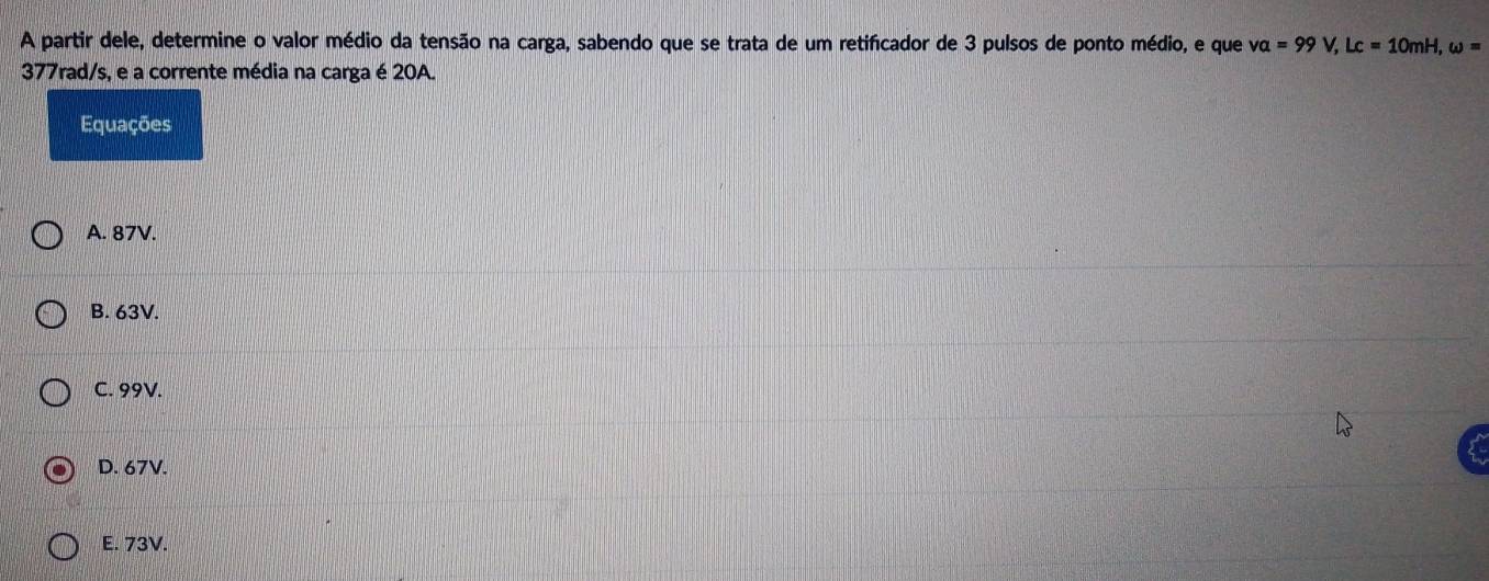 A partir dele, determine o valor médio da tensão na carga, sabendo que se trata de um retificador de 3 pulsos de ponto médio, e que va=99V, Lc=10mH, omega =
377rad/s, e a corrente média na carga é 20A.
Equações
A. 87V.
B. 63V.
C. 99V.
D. 67V.
E. 73V.