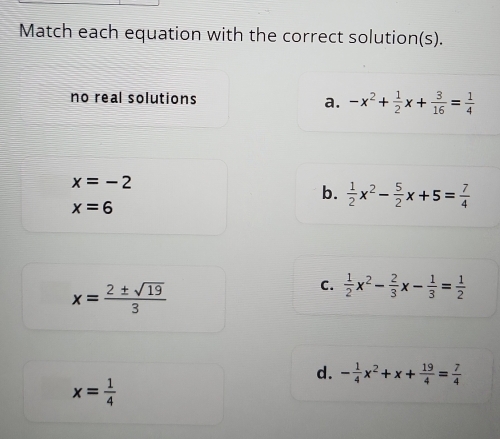 Match each equation with the correct solution(s).
no real solutions a. -x^2+ 1/2 x+ 3/16 = 1/4 
x=-2
b.  1/2 x^2- 5/2 x+5= 7/4 
x=6
x= 2± sqrt(19)/3 
C.  1/2 x^2- 2/3 x- 1/3 = 1/2 
d. - 1/4 x^2+x+ 19/4 = 7/4 
x= 1/4 