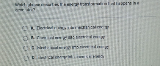 Which phrase describes the energy transformation that happens in a
generator?
A. Electrical energy into mechanical energy
B. Chemical energy into electrical energy
C. Mechanical energy into electrical energy
D. Electrical energy into chemical energy