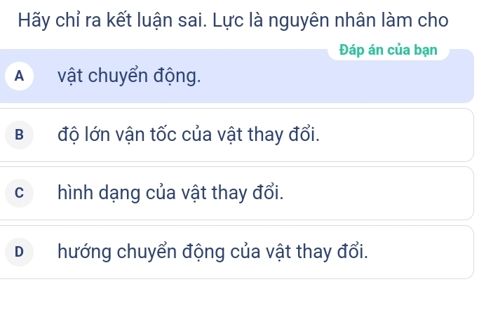 Hãy chỉ ra kết luận sai. Lực là nguyên nhân làm cho
Đáp án của bạn
A vật chuyển động.
B độ lớn vận tốc của vật thay đổi.
c hình dạng của vật thay đổi.
D hướng chuyển động của vật thay đổi.