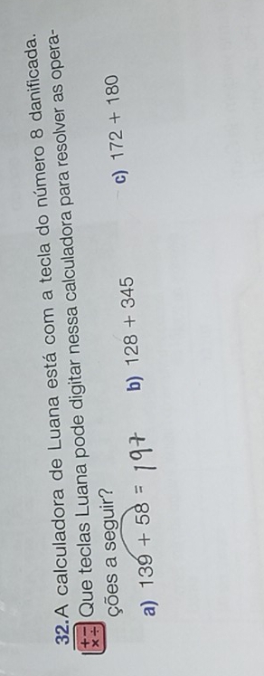 A calculadora de Luana está com a tecla do número 8 danificada.
* / Que teclas Luana pode digitar nessa calculadora para resolver as opera-
+-
ções a seguir?
a) 139+58= b) 128+345 c) 172+180