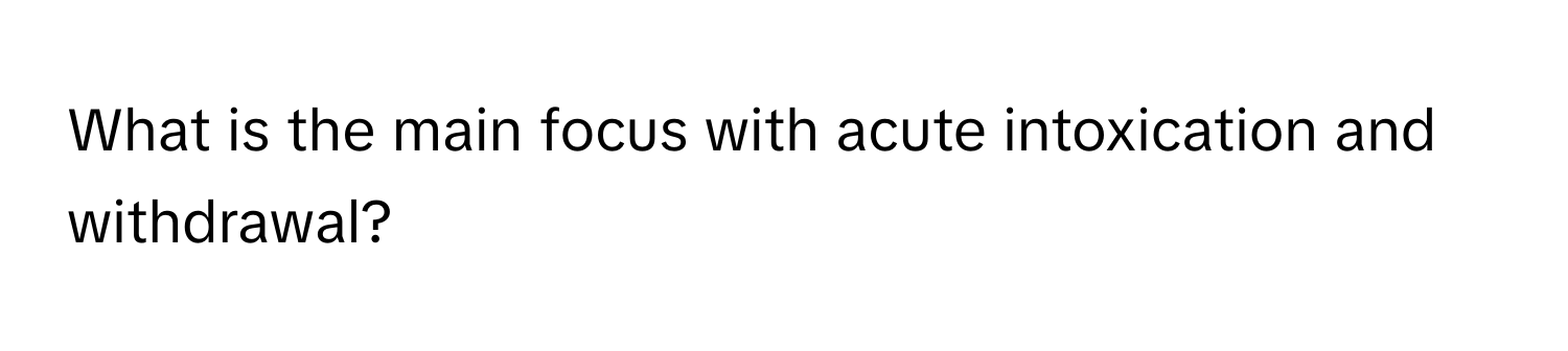 What is the main focus with acute intoxication and withdrawal?