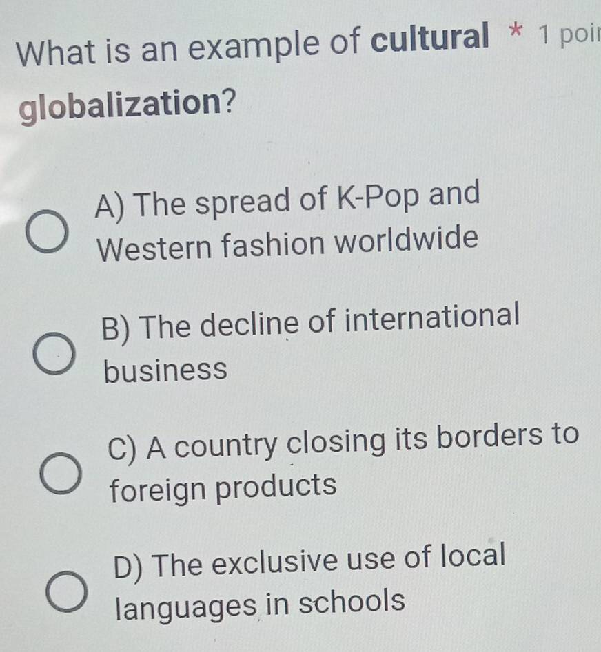 What is an example of cultural * 1 poir
globalization?
A) The spread of K-Pop and
Western fashion worldwide
B) The decline of international
business
C) A country closing its borders to
foreign products
D) The exclusive use of local
languages in schools