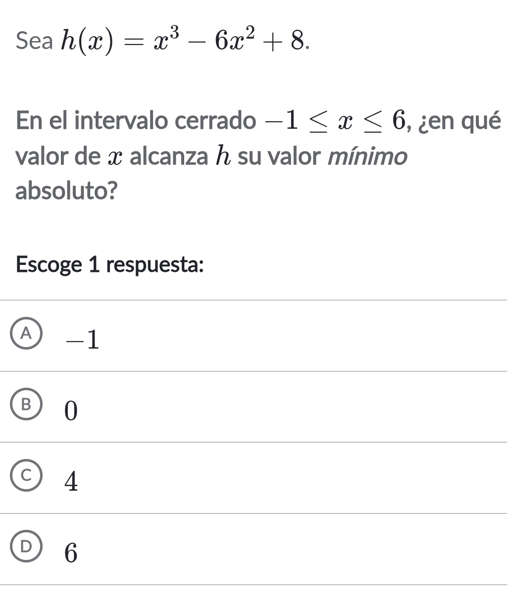 Sea h(x)=x^3-6x^2+8. 
En el intervalo cerrado -1≤ x≤ 6 ,¿en qué
valor de x alcanza h su valor mínimo
absoluto?
Escoge 1 respuesta:
A -1
B ) 0
C) 4
D 6