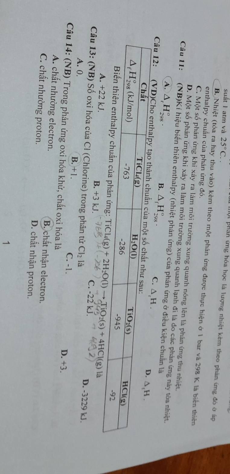 suất 1 atm và 25°C..
Mội phân ứng hóa học là lượng nhiệt kêm theo phản ứng đó ở áp
B. Nhiệt (tỏa ra hay thu vào) kèm theo một phản ứng được thực hiện ở 1 bar và 298 K là biến thiên
enthalpy chuẩn của phản ứng đó.
C. Một số phản ứng khi xảy ra làm môi trường xung quanh nóng lên là phản ứng thu nhiệt.
D. Một số phản ứng khi xảy ra làm môi trường xung quanh lạnh đí là do các phản ứng này tòa nhiệt.
Câu 11:  (NB)Kí hiệu biến thiên enthalpy (nhiệt phản ứng) của phản ứng ở điều kiện chuẩn là
A. △ _rH_(298)°. B. △ _fH_(298)°.
C. △ _rH.
Câu 12: (VD)Cho
g: Ti( Cl_4(g)+2H_2O(l)to TiO_2(s)+4HCl(g) là
A. +22 kJ. B. +3 kJ. C. -22 kJ. D. -3229 kJ.
Câu 13: (NB) Số oxi hóa của Cl (Chlorine) trong phân tử Cl_2 là
A. 0. B. +1. C. -1. D. +3.
Câu 14: (NB) Trong phản ứng oxi hóa khử, chất oxi hóa là
A. chất nhường electron. B. chất nhận electron.
C. chất nhường proton. D. chất nhận proton.
1