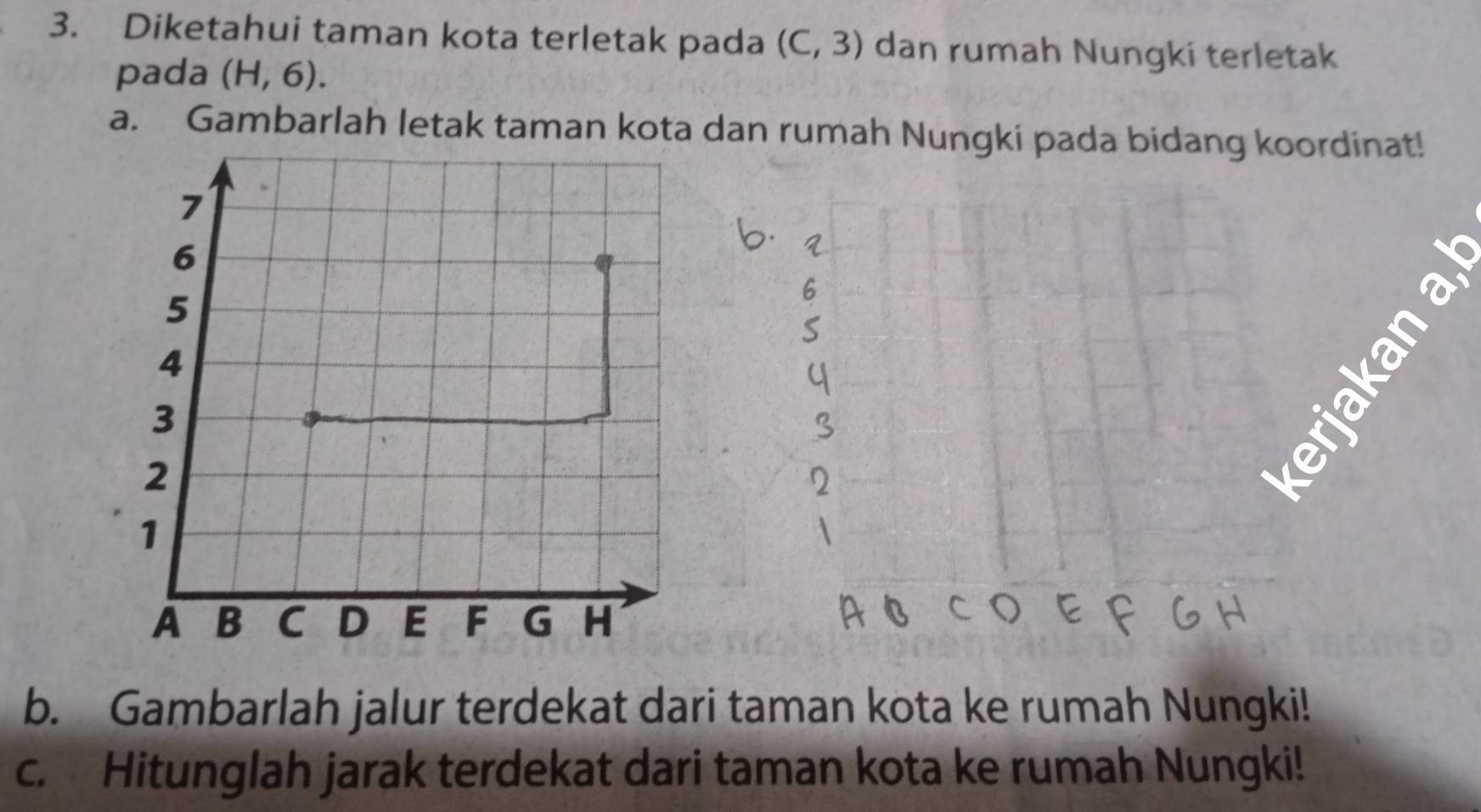 Diketahui taman kota terletak pada (C,3) dan rumah Nungki terletak 
pada (H,6). 
a. Gambarlah letak taman kota dan rumah Nungki pada bidang koordinat! 
T 
b. Gambarlah jalur terdekat dari taman kota ke rumah Nungki! 
c. Hitunglah jarak terdekat dari taman kota ke rumah Nungki!