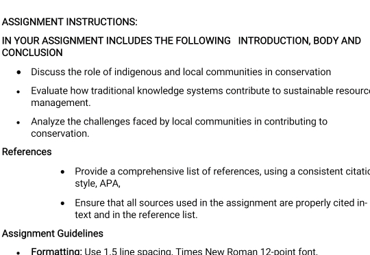 ASSIGNMENT INSTRUCTIONS: 
IN YOUR ASSIGNMENT INCLUDES THE FOLLOWING INTRODUCTION, BODY AND 
CONCLUSION 
Discuss the role of indigenous and local communities in conservation 
Evaluate how traditional knowledge systems contribute to sustainable resource 
management. 
Analyze the challenges faced by local communities in contributing to 
conservation. 
References 
Provide a comprehensive list of references, using a consistent citatie 
style, APA, 
Ensure that all sources used in the assignment are properly cited in- 
text and in the reference list. 
Assignment Guidelines 
Formatting: Use 1 5 line spacing Times New Roman 12-point font