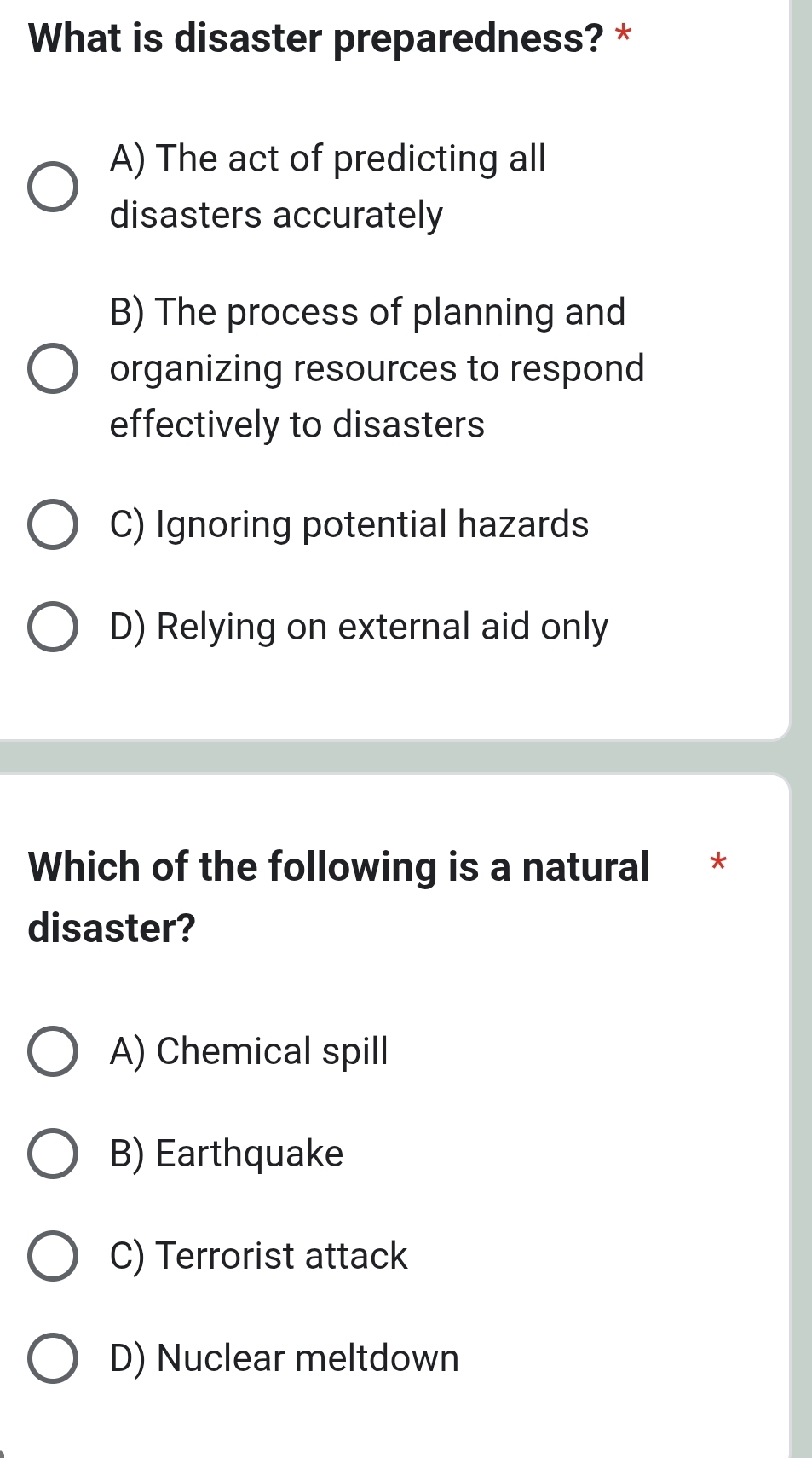 What is disaster preparedness? *
A) The act of predicting all
disasters accurately
B) The process of planning and
organizing resources to respond
effectively to disasters
C) Ignoring potential hazards
D) Relying on external aid only
Which of the following is a natural ₹*
disaster?
A) Chemical spill
B) Earthquake
C) Terrorist attack
D) Nuclear meltdown