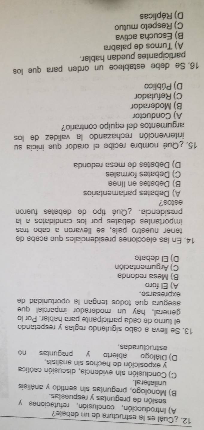 ¿Cuál es la estructura de un debate?
A) Introducción, conclusión, refutaciones y
sesión de preguntas y respuestas.
B) Monologo, preguntas sin sentido y análisis
unilateral.
C) Conclusión sin evidencia, discusión caótica
y exposición de hechos sin análisis.
D) Diálogo abierto y preguntas no
estructuradas.
13. Se lleva a cabo siguiendo reglas y respetando
el turno de cada participante para hablar. Por lo
general, hay un moderador imparcial que
asegura que todos tengan la oportunidad de
expresarse.
A) El foro
B) Mesa redonda
C) Argumentación
D) El debate
14. En las elecciones presidenciales que acaba de
tener nuestro país, se llevaron a cabo tres
importantes debates por los candidatos a la
presidencia. ¿Qué tipo de debates fueron
estos?
A) Debates parlamentarios
B) Debates en línea
C) Debates formales
D) Debates de mesa redonda
15. ¿Qué nombre recibe el orador que inicia su
intervención rechazando la validez de los
argumentos del equipo contrario?
A) Conductor
B) Moderador
C) Refutador
D) Público
16. Se debe establece un orden para que los
participantes puedan hablar.
A) Turnos de palabra
B) Escucha activa
C) Respeto mutuo
D) Réplicas