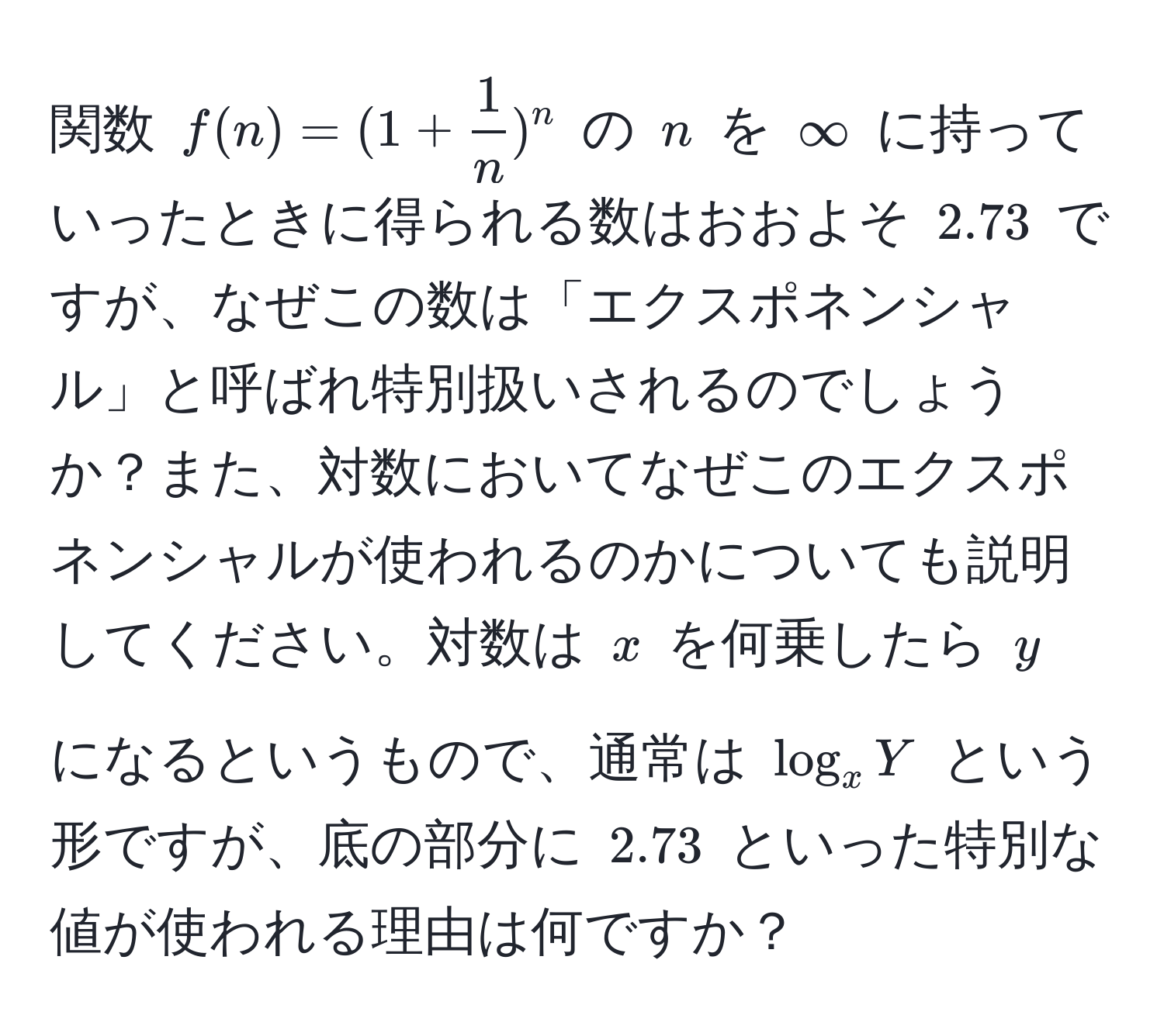 関数 $f(n) = (1 +  1/n )^n$ の $n$ を $∈fty$ に持っていったときに得られる数はおおよそ $2.73$ ですが、なぜこの数は「エクスポネンシャル」と呼ばれ特別扱いされるのでしょうか？また、対数においてなぜこのエクスポネンシャルが使われるのかについても説明してください。対数は $x$ を何乗したら $y$ になるというもので、通常は $log_x Y$ という形ですが、底の部分に $2.73$ といった特別な値が使われる理由は何ですか？