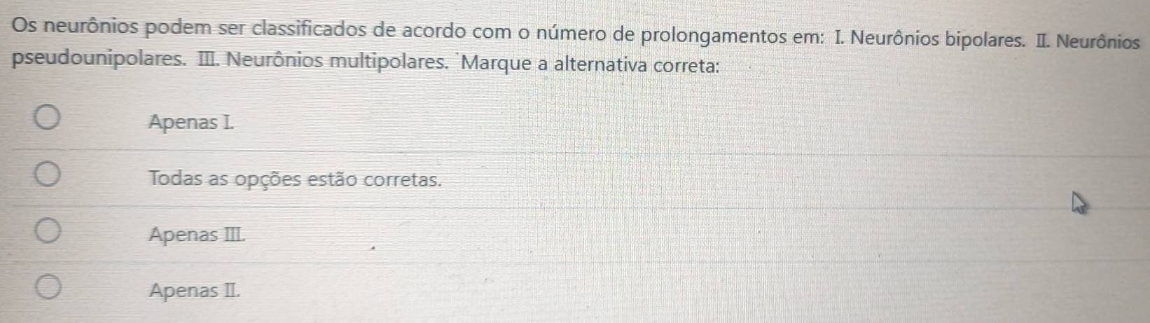 Os neurônios podem ser classificados de acordo com o número de prolongamentos em: I. Neurônios bipolares. II. Neurônios
pseudounipolares. III. Neurônios multipolares. `Marque a alternativa correta:
Apenas I.
Todas as opções estão corretas.
Apenas III.
Apenas II.