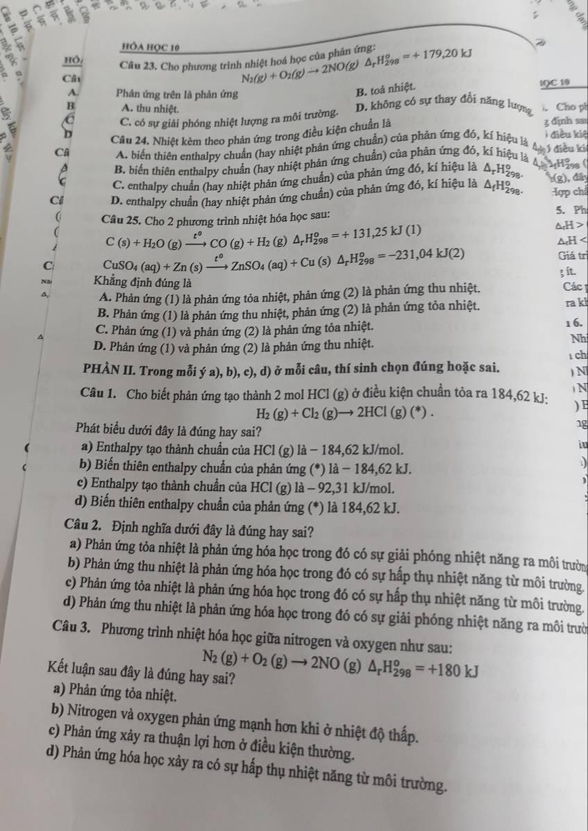 σ
a
you

hỒa học 10
Cầâu 23. Cho phương trình nhiệt hoá học của phản ứng: N_2(g)+O_2(g)to 2NO(g)△ _rH_(298)^o=+179,20kJ 2
a Câu
A. Phản ứng trên là phản ứng
B. toá nhiệt.
IQC 10
B A. thu nhiệt. D. không có sự thay đổi năng lượng  Cho pl
C C. có sự giải phóng nhiệt lượng ra môi trường.
Câu 24. Nhiệt kèm theo phản ứng trong điều kiện chuẩn là 3 định sa
D  điều kiệ
Câ A. biển thiên enthalpy chuẩn (hay nhiệt phản ứng chuẩn) của phản ứng đó, kí hiệu là A ý điều ki
C B. biến thiên enthalpy chuẩn (hay nhiệt phản ứng chuẩn) của phản ứng đó, kí hiệu là  Hia
C. enthalpy chuẩn (hay nhiệt phản ứng chuẩn) của phản ứng đó, kí hiệu là △ _rH_(298)^o
C4 D. enthalpy chuẩn (hay nhiệt phản ứng chuẩn) của phản ứng đó, kí hiệu là △ _fH_(298)^o. (g), đây :Hợp chẩ
C Câu 25. Cho 2 phương trình nhiệt hóa học sau:
5. Ph
C(s)+H_2O(g)xrightarrow t^oCO(g)+H_2(g)△ _rH_(298)^o=+131,25kJ(1)
△ _cH>
△ _0H
C CuSO_4(aq)+Zn(s)xrightarrow t^oZnSO_4(aq)+Cu(s)△ _rH_(298)^o=-231,04kJ(2)
Giá trì
3 ít.
Nă Khẳng định đúng là
a A. Phản ứng (1) là phản ứng tỏa nhiệt, phản ứng (2) là phản ứng thu nhiệt.  Các1
B. Phản ứng (1) là phản ứng thu nhiệt, phản ứng (2) là phản ứng tỏa nhiệt.
ra k
C. Phản ứng (1) và phản ứng (2) là phản ứng tỏa nhiệt. 1 6.
D. Phản ứng (1) và phản ứng (2) là phản ứng thu nhiệt.
Nh
ch
PHÀN II. Trong mỗi ý a), b), c), d) ở mỗi câu, thí sinh chọn đúng hoặc sai. ) N
Câu 1. Cho biết phản ứng tạo thành 2 mol HCl (g) ở điều kiện chuẩn tỏa ra 184,62 kJ: ) N
H_2(g)+Cl_2(g)to 2HCl(g)(*).
) E
Phát biểu dưới đây là đúng hay sai?
1g
a) Enthalpy tạo thành chuẩn của HCl (g) là − 184,62 kJ/mol.
iu
b) Biến thiên enthalpy chuẩn của phản ứng (*) là − 184,62 kJ.
D
)
c) Enthalpy tạo thành chuẩn của HCl (g) là - 92,31 kJ/mol.
d) Biến thiên enthalpy chuẩn của phản ứng (*) là 184,62 kJ.
Câu 2. Định nghĩa dưới đây là đúng hay sai?
a) Phản ứng tỏa nhiệt là phản ứng hóa học trong đó có sự giải phóng nhiệt năng ra môi trường
b) Phản ứng thu nhiệt là phản ứng hóa học trong đó có sự hấp thụ nhiệt năng từ môi trường.
c) Phản ứng tỏa nhiệt là phản ứng hóa học trong đó có sự hấp thụ nhiệt năng từ môi trường.
d) Phản ứng thu nhiệt là phản ứng hóa học trong đó có sự giải phóng nhiệt năng ra môi trười
Câu 3. Phương trình nhiệt hóa học giữa nitrogen và oxygen như sau:
N_2(g)+O_2(g)to 2NO(g) △ _rH_(298)^o=+180kJ
Kết luận sau đây là đúng hay sai?
a) Phản ứng tỏa nhiệt.
b) Nitrogen và oxygen phản ứng mạnh hơn khi ở nhiệt độ thấp.
c) Phản ứng xảy ra thuận lợi hơn ở điều kiện thường.
d) Phản ứng hóa học xảy ra có sự hấp thụ nhiệt năng từ môi trường.