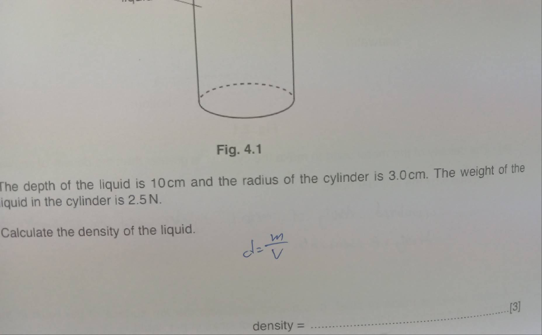 Fig. 4.1 
The depth of the liquid is 10cm and the radius of the cylinder is 3.0cm. The weight of the 
iquid in the cylinder is 2.5N. 
Calculate the density of the liquid. 
_[3] 
density =