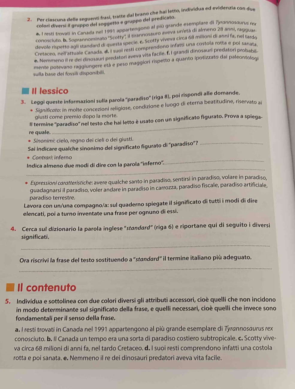 Per ciascuna delle seguenti frasi, tratte dal brano che hai letto, individua ed evidenzia con due
colori diversi il gruppo del soggetto e gruppo del predicato.
a. I resti trovati in Canada nel 1991 appartengono al più grande esemplare di Tyrannosaurus rex
conosciuto. b. Soprannominato ''Scotty'', il tirannosauro aveva un'età di almeno 28 anní, ragguar.
devole rispetto agli standard di questa specie. c. Scotty viveva circa 68 milioni di anni fa, nel tardo
Cretaceo, nell'attuale Canada, d. I suoi resti comprendono infatti una costola rotta e poi sanata
e. Nemmeno il re dei dinosauri predatori aveva vita facile, f. I grandi dinosauri predatori probabil-
mente potevano raggiungere età e peso maggiori rispetto a quanto ipotizzato dai paleontologi
sulla base dei fossili disponibili.
Il lessico
3. Leggi queste informazioni sulla parola “paradiso” (riga 8), poi rispondi alle domande.
Significato: in molte concezioni religiose, condizione e luogo di eterna beatitudine, riservato ai
giusti come premio dopo la morte.
Il termine “paradiso” nel testo che hai letto è usato con un significato figurato. Prova a spiega-
re quale.
_
Sinonimi: cielo, regno dei cieli o dei giusti.
Sai indicare qualche sinonimo del significato figurato di “paradiso”?_
Contrari: inferno
_
Indica almeno due modi di dire con la parola “inferno”.
_
Espressioni caratteristiche: avere qualche santo in paradiso, sentirsi in paradiso, volare in paradiso,
guadagnarsi il paradiso, voler andare in paradiso in carrozza, paradiso fiscale, paradiso artificiale,
paradiso terrestre.
Lavora con un/una compagno/a: sul quaderno spiegate il significato di tutti i modi di dire
elencati, poi a turno inventate una frase per ognuno di essi.
4. Cerca sul dizionario la parola inglese “standard” (riga 6) e riportane qui di seguito i diversi
significati.
_
Ora riscrivi la frase del testo sostituendo a “: standard" il termine italiano più adeguato.
_
Il contenuto
5. Individua e sottolinea con due colori diversi gli attributi accessori, cioè quelli che non incidono
in modo determinante sul significato della frase, e quelli necessari, cioè quelli che invece sono
fondamentali per il senso della frase.
a. I resti trovati in Canada nel 1991 appartengono al più grande esemplare di Tyrannosaurus rex
conosciuto. b. Il Canada un tempo era una sorta di paradiso costiero subtropicale. c. Scotty vive-
va circa 68 milioni di anni fa, nel tardo Cretaceo. d. I suoi resti comprendono infatti una costola
rotta e poi sanata. e. Nemmeno il re dei dinosauri predatori aveva vita facile.