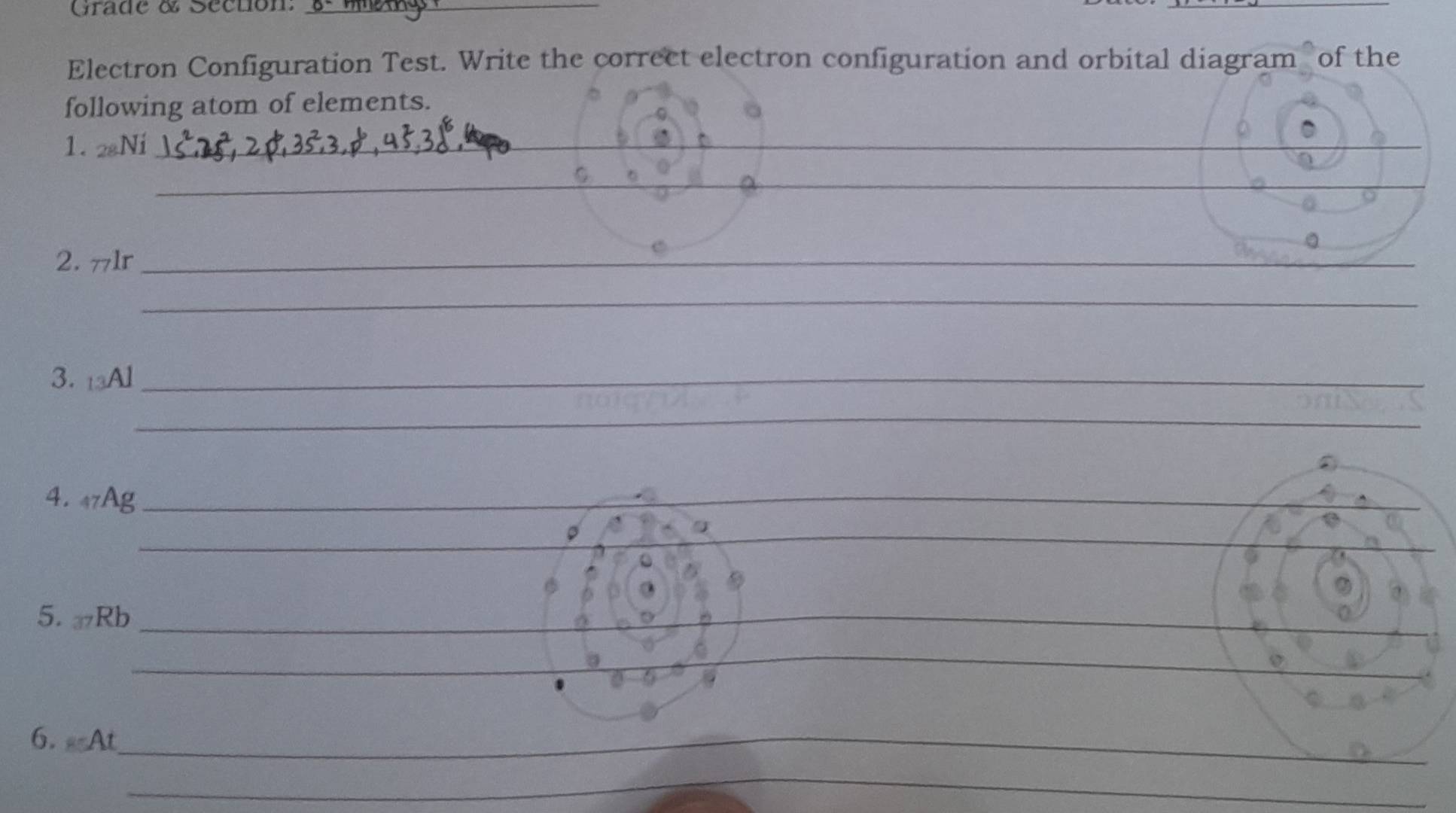 Grade & Séction:_ 
_ 
Electron Configuration Test. Write the correct electron configuration and orbital diagram of the 
following atom of elements. 
1. 28Ni _ 
_ 
_ 
_ 
_ 
2. πlr _ 
_ 
3. 13Al _ 
_ 
4. 47Ag _ 
_ 
5. Rb _ 
_ 
_ 
6. At_ 
_