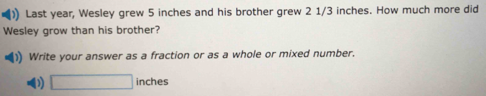 Last year, Wesley grew 5 inches and his brother grew 2 1/3 inches. How much more did 
Wesley grow than his brother? 
Write your answer as a fraction or as a whole or mixed number. 
D) □ inches