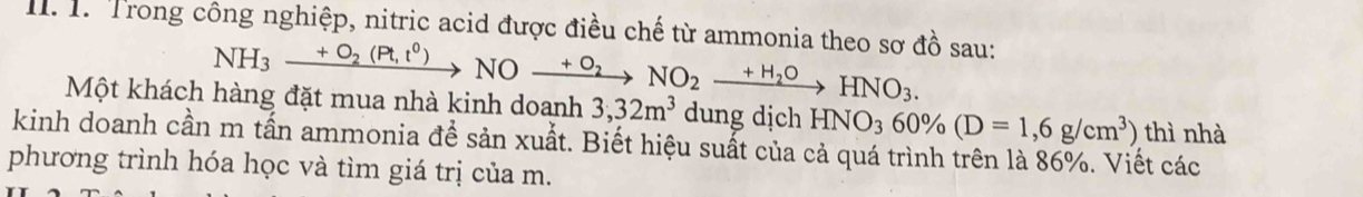 Trong công nghiệp, nitric acid được điều chế từ ammonia theo sơ đồ sau:
NH_3xrightarrow +O_2(Pt,t^0)NOxrightarrow +O_2NO_2xrightarrow +H_2OHNO_3. 
Một khách hàng đặt mua nhà kinh doanh 3,32m^3 dung dịch HNO_360% (D=1,6g/cm^3) thì nhà 
kinh doanh cần m tấn ammonia đề sản xuất. Biết hiệu suất của cả quá trình trên là 86%. Viết các 
phương trình hóa học và tìm giá trị của m.