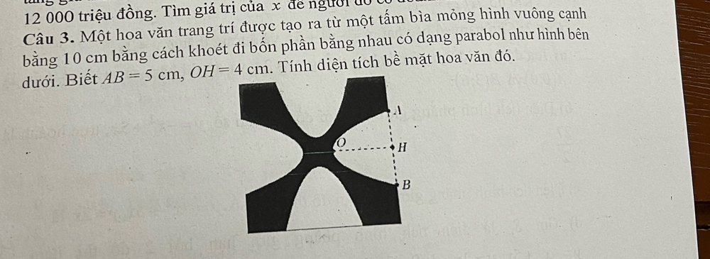 12 000 triệu đồng. Tìm giá trị của x để người độ 1 
Câu 3. Một hoa văn trang trí được tạo ra từ một tấm bìa mỏng hình vuông cạnh 
bằng 10 cm bằng cách khoét đi bốn phần bằng nhau có dạng parabol như hình bên 
dưới. Biết AB=5cm, OH=4cm. Tính diện tích bề mặt hoa văn đó.