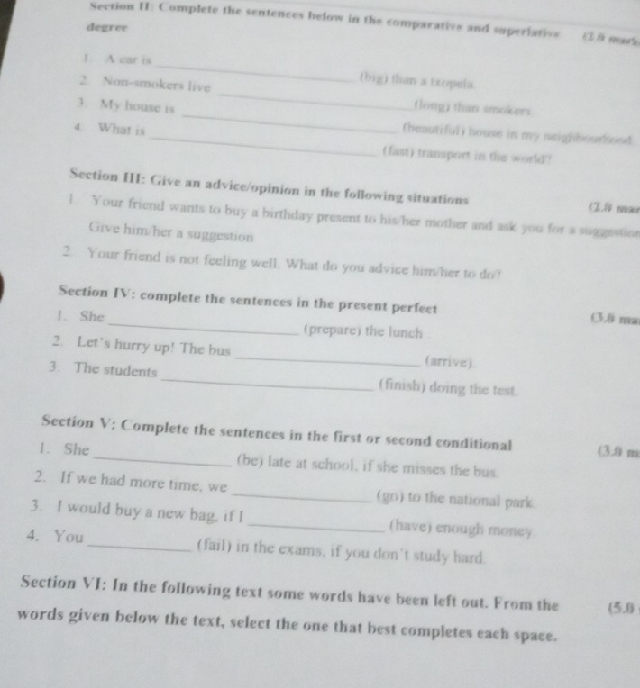 Section II: Complete the sentences below in the comparative and superiative (28 mark 
degree 
_ 
1. A car is 
(big) than a txopela. 
2. Non-smokers live _flong) than smokers 
_ 
3. My house is _(beautiful) house is my neighbourhood. 
4 What is 
(fast) transport in the world? 
Section HI: Give an advice/opinion in the following situations (2.1 mar 
1. Your friend wants to buy a birthday present to his/her mother and ask you for a suggestion 
Give him/her a suggestion 
2. Your friend is not feeling well. What do you advice him/her to do? 
Section IV: complete the sentences in the present perfect (3,0 ma 
1. She_ (prepare) the lunch 
2. Let's hurry up! The bus _(arrive). 
3. The students_ (finish) doing the test. 
Section V: Complete the sentences in the first or second conditional (3.0 m
1. She_ (be) late at school, if she misses the bus. 
2. If we had more time, we_ (go) to the national park. 
3. I would buy a new bag, if I _(have) enough money 
4. You_ (fail) in the exams, if you don't study hard. 
Section VI: In the following text some words have been left out. From the (5.0 
words given below the text, select the one that best completes each space.