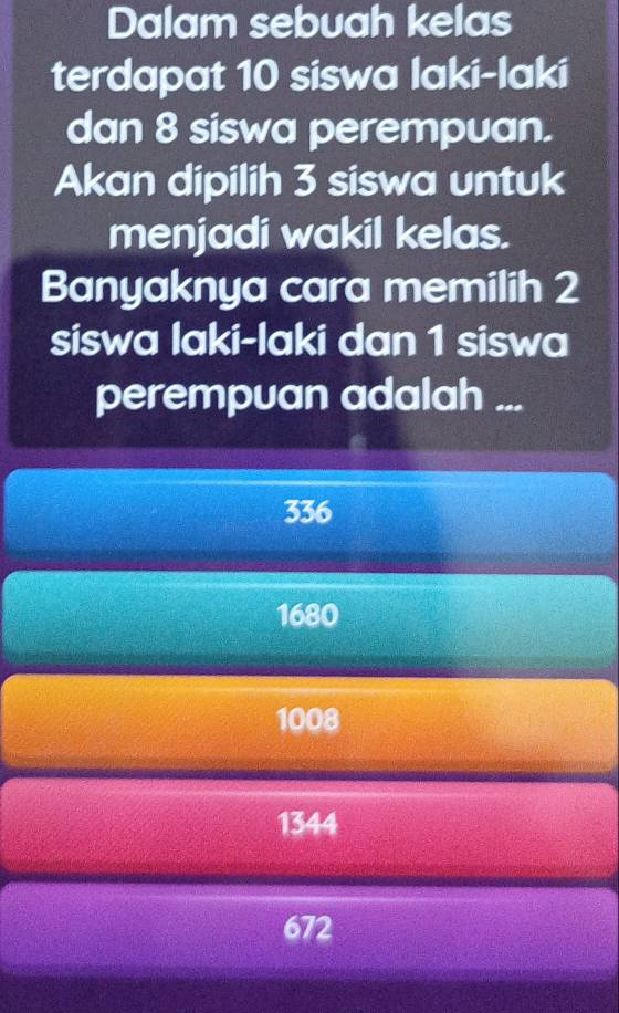 Dalam sebuah kelas
terdapat 10 siswa laki-laki
dan 8 siswa perempuan.
Akan dipilih 3 siswa untuk
menjadi wakil kelas.
Banyaknya cara memilih 2
siswa laki-laki dan 1 siswa
perempuan adalah ...
336
1680
1008
1344
672