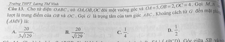 Trường THPT Lương Thế Vinh
Câu 13. Cho tứ diện OABC , có OA, OB, OC đôi một vuông góc và OA=5, OB=2, OC=4. Gọi M, N ú
lượt là trung điểm của OB và OC. Gọi G là trọng tâm của tam giác ABC. Khoảng cách từ G đến mặt phâ
(AMN) là:
D.
A.  20/3sqrt(129) . B.  20/sqrt(129) . C.  1/4 .  1/2 . 
(ABCD) Góc giữa SB và mãt