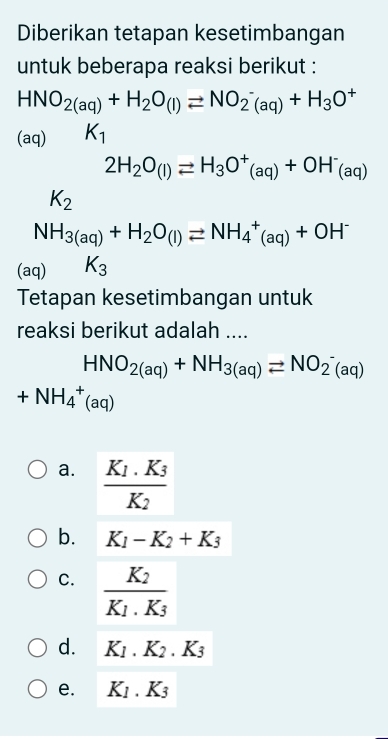 Diberikan tetapan kesetimbangan
untuk beberapa reaksi berikut :
HNO_2(aq)+H_2O(l)leftharpoons NO_2^(-(aq)+H_3)O^+
(aq) K_1
2H_2O_(l)leftharpoons H_3O^+_(aq)+OH^-_(aq)
K_2
NH_3(aq)+H_2O_(l)leftharpoons NH_4^(+(aq)+OH^-)
(aq) K_3
Tetapan kesetimbangan untuk
reaksi berikut adalah ....
HNO_2(aq)+NH_3(aq)leftharpoons NO_2^(-(aq)
+NH_4^+(aq)
a. frac K_1).K_3K_2
b. K_1-K_2+K_3
C. frac K_2K_1.K_3
d. K_1.K_2.K_3
e. K_1.K_3