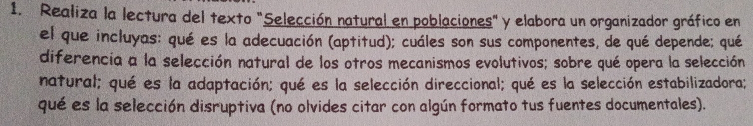 Realiza la lectura del texto "Selección natural en poblaciones" y elabora un organizador gráfico en 
el que incluyas: qué es la adecuación (aptitud); cuáles son sus componentes, de qué depende; qué 
diferencia a la selección natural de los otros mecanismos evolutivos; sobre qué opera la selección 
natural; qué es la adaptación; qué es la selección direccional; qué es la selección estabilizadora; 
qué es la selección disruptiva (no olvides citar con algún formato tus fuentes documentales).