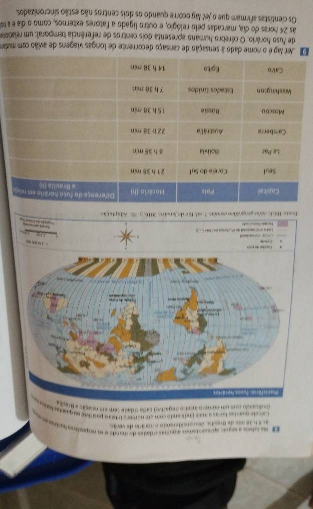 Na tabeia a seguir, apresentamos algumas cidades do mundo e os respedivos horános e o 
as 9 5 38 mm de Brasilia, desconsiderando o horário de verão. 
Calcule quantas horas a mais (indicando com um número inteiro positivo) ou quaetas lso 
(ndicando com um nomero inteiro negativo) cada cidade tem em relação a Brasilia 
i do pons 
Cidute 
131 9 9 

sana conacional de Mutanga de Dera 010) 
1o 

çãd 
Foote: MGE. Arlas geognífico escolar 7. ed. Rio de Janeiro, 2016. p. 35. Adaptação. 
D Jet lag é o nome dado à sensação de cansaço decorrente de longas viagens de avião com mudam 
de fuso horário. O cérebro humano apresenta dois centros de referência temporal: um reladoa 
às 24 horas do dia, marcadas pelo relógio, e outro ligado a fatores externos, como o dia e a n 
Os cientistas afirmam que o jet lag ocorre quando os dois centros não estão sincronizados,