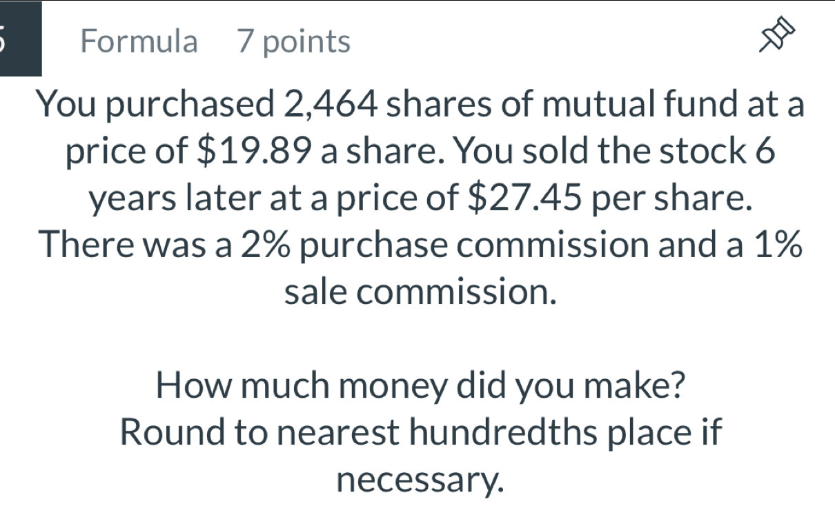 Formula 7 points 
You purchased 2,464 shares of mutual fund at a 
price of $19.89 a share. You sold the stock 6
years later at a price of $27.45 per share. 
There was a 2% purchase commission and a 1%
sale commission. 
How much money did you make? 
Round to nearest hundredths place if 
necessary.