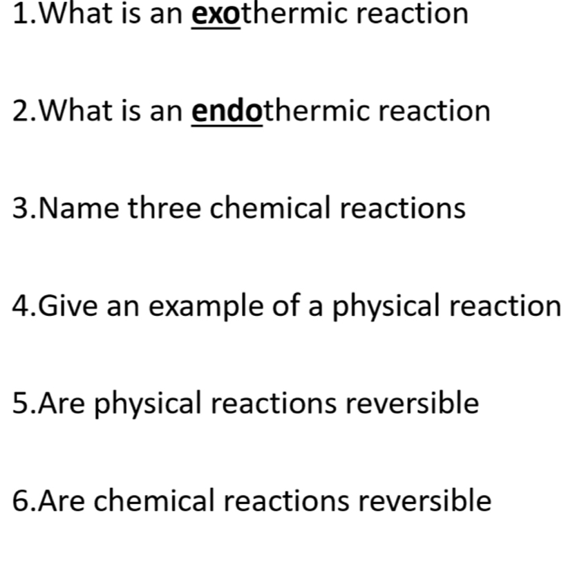 What is an exothermic reaction 
2.What is an endothermic reaction 
3.Name three chemical reactions 
4.Give an example of a physical reaction 
5.Are physical reactions reversible 
6.Are chemical reactions reversible