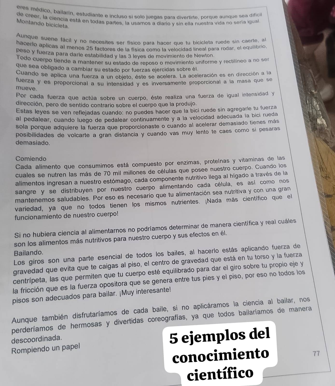 eres médico, bailarín, estudiante e incluso si solo juegas para divertirte, porque aunque sea difícil
de creer, la ciencia está en todas partes, la usamos a diario y sin ella nuestra vida no sería igual
Montando bicicleta.
Aunque suene fácil y no necesites ser físico para hacer que tu bicicleta ruede sin caerte, al
hacerlo aplicas al menos 25 factores de la física como la velocidad lineal para rodar, el equilibrio.
peso y fuerza para darle estabilidad y las 3 leyes de movimiento de Newton.
Todo cuerpo tiende a mantener su estado de reposo o movimiento uniforme y rectilíneo a no ser
que sea obligado a cambiar su estado por fuerzas ejercidas sobre él.
Cuando se aplica una fuerza a un objeto, éste se acelera. La aceleración es en dirección a la
fuerza y es proporcional a su intensidad y es inversamente proporcional a la masa que se
mueve.
Por cada fuerza que actúa sobre un cuerpo, éste realiza una fuerza de igual intensidad y
dirección, pero de sentido contrario sobre el cuerpo que la produjo.
Estas leyes se ven reflejadas cuando: no puedes hacer que la bici ruede sin agregarle tu fuerza
al pedalear, cuando luego de pedalear continuamente y a la velocidad adecuada la bici rueda
sola porque adquiere la fuerza que proporcionaste o cuando al acelerar demasiado tienes más
posibilidades de volcarte a gran distancia y cuando vas muy lento te caes como si pesaras
demasiado.
Comiendo
Cada alimento que consumimos está compuesto por enzimas, proteínas y vitaminas de las
cuales se nutren las más de 70 mil millones de células que posee nuestro cuerpo. Cuando los
alimentos ingresan a nuestro estómago, cada componente nutritivo llega al hígado a través de la
sangre y se distribuyen por nuestro cuerpo alimentando cada célula, es así como nos
mantenemos saludables. Por eso es necesario que tu alimentación sea nutritiva y con una gran
variedad, ya que no todos tienen los mismos nutrientes. ¡Nada más científico que el
funcionamiento de nuestro cuerpo!
Si no hubiera ciencia al alimentarnos no podríamos determinar de manera científica y real cuáles
son los alimentos más nutritivos para nuestro cuerpo y sus efectos en él.
Bailando.
Los giros son una parte esencial de todos los bailes, al hacerlo estás aplicando fuerza de
gravedad que evita que te caigas al piso, el centro de gravedad que está en tu torso y la fuerza
centrípeta, las que permiten que tu cuerpo esté equilibrado para dar el giro sobre tu propio eje y
la fricción que es la fuerza opositora que se genera entre tus pies y el piso, por eso no todos los
pisos son adecuados para bailar. ¡Muy interesante!
Aunque también disfrutaríamos de cada baile, si no aplicáramos la ciencia al bailar, nos
perderíamos de hermosas y divertidas coreografías, ya que todos bailaríamos de manera
descoordinada.
Rompiendo un papel 5 ejemplos del
conocimiento
77
científico