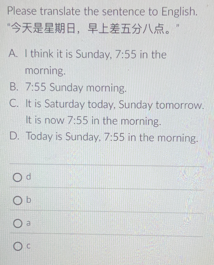 Please translate the sentence to English.
“，。”
A. I think it is Sunday, 7:55 in the
morning.
B. 7:55 Sunday morning.
C. It is Saturday today, Sunday tomorrow.
It is now 7:55 in the morning.
D. Today is Sunday, 7:55 in the morning.
d
b
a
C