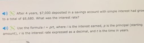 After 4 years, $7,000 deposited in a savings account with simple interest had grow 
to a total of $8,680. What was the interest rate? 
Use the formula i=prt , where i is the interest earned, p is the principal (starting 
amount), r is the interest rate expressed as a decimal, and t is the time in years.